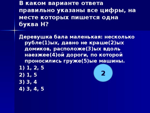 В каком варианте ответа правильно указаны все цифры, на месте которых пишется одна буква Н?   Деревушка бала маленькая: несколько рубле(1)ых, давно не краше(2)ых домиков, расположе(3)ых вдоль наезжее(4)ой дороги, по которой проносились груже(5)ые машины. 1) 1, 2, 5 2) 1, 5 3) 3, 4 4) 3, 4, 5 2 
