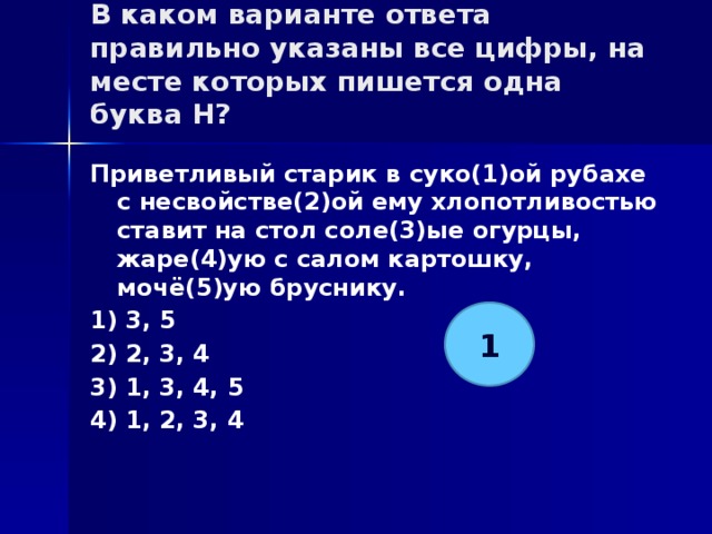 В каком варианте ответа правильно указаны все цифры, на месте которых пишется одна буква Н?   Приветливый старик в суко(1)ой рубахе с несвойстве(2)ой ему хлопотливостью ставит на стол соле(3)ые огурцы, жаре(4)ую с салом картошку, мочё(5)ую бруснику. 1) 3, 5 2) 2, 3, 4 3) 1, 3, 4, 5 4) 1, 2, 3, 4 1 