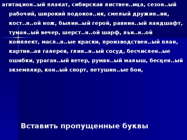 агитацион..ый плакат, сибирская листвен..ица, сезон..ый рабочий, широкий подокон..ик, смелый дружин..ик, кост..н..ой нож, былин..ый герой, равнин..ый ландшафт, туман..ый вечер, шерст..н..ой шарф, льн..н..ой комплект, масл..н..ые краски, производствен..ый план, картин..ая галерея, глин..н..ый сосуд, бесчислен..ые ошибки, ураган..ый ветер, румян..ый малыш, бесцен..ый экземпляр, кон..ый спорт, петушин..ые бои, Вставить пропущенные буквы 