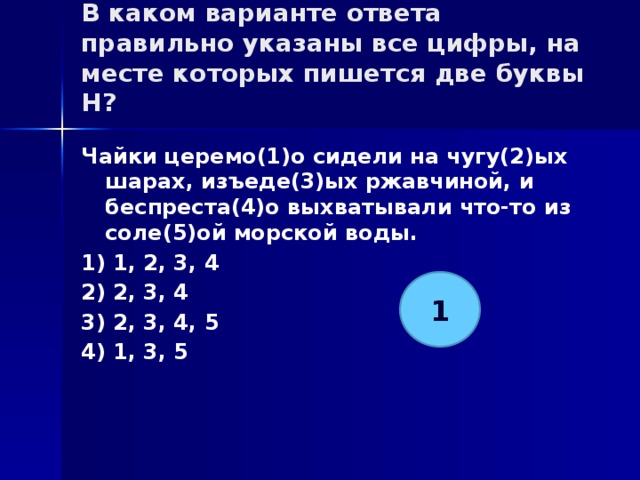 В каком варианте ответа правильно указаны все цифры, на месте которых пишется две буквы Н?   Чайки церемо(1)о сидели на чугу(2)ых шарах, изъеде(3)ых ржавчиной, и беспреста(4)о выхватывали что-то из соле(5)ой морской воды. 1) 1, 2, 3, 4 2) 2, 3, 4 3) 2, 3, 4, 5 4) 1, 3, 5 1 