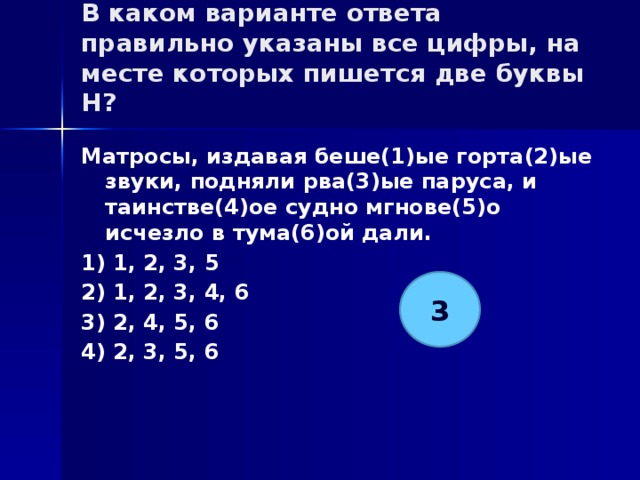 В каком варианте ответа правильно указаны все цифры, на месте которых пишется две буквы Н?   Матросы, издавая беше(1)ые горта(2)ые звуки, подняли рва(3)ые паруса, и таинстве(4)ое судно мгнове(5)о исчезло в тума(6)ой дали. 1) 1, 2, 3, 5 2) 1, 2, 3, 4, 6 3) 2, 4, 5, 6 4) 2, 3, 5, 6 3 