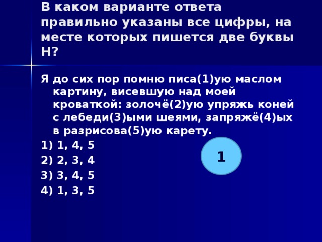 В каком варианте ответа правильно указаны все цифры, на месте которых пишется две буквы Н?   Я до сих пор помню писа(1)ую маслом картину, висевшую над моей кроваткой: золочё(2)ую упряжь коней с лебеди(3)ыми шеями, запряжё(4)ых в разрисова(5)ую карету. 1) 1, 4, 5 2) 2, 3, 4 3) 3, 4, 5 4) 1, 3, 5 1 