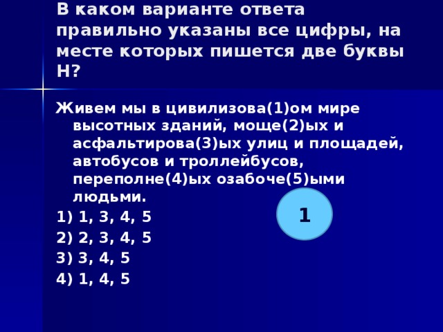 В каком варианте ответа правильно указаны все цифры, на месте которых пишется две буквы Н?   Живем мы в цивилизова(1)ом мире высотных зданий, моще(2)ых и асфальтирова(3)ых улиц и площадей, автобусов и троллейбусов, переполне(4)ых озабоче(5)ыми людьми. 1) 1, 3, 4, 5 2) 2, 3, 4, 5 3) 3, 4, 5 4) 1, 4, 5 1 