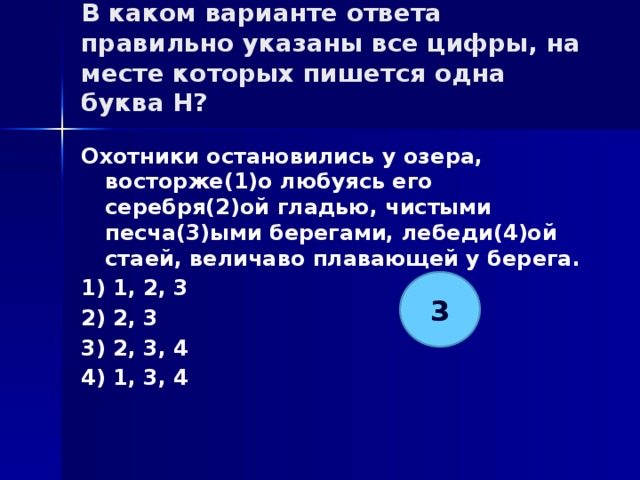В каком варианте ответа правильно указаны все цифры, на месте которых пишется одна буква Н?   Охотники остановились у озера, восторже(1)о любуясь его серебря(2)ой гладью, чистыми песча(3)ыми берегами, лебеди(4)ой стаей, величаво плавающей у берега. 1) 1, 2, 3 2) 2, 3 3) 2, 3, 4 4) 1, 3, 4 3 
