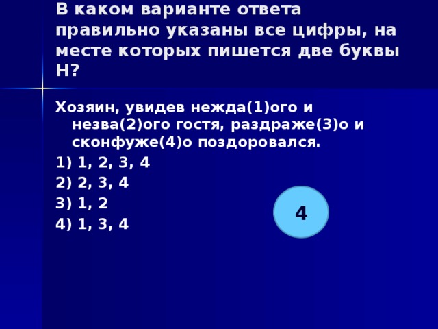 В каком варианте ответа правильно указаны все цифры, на месте которых пишется две буквы Н?   Хозяин, увидев нежда(1)ого и незва(2)ого гостя, раздраже(3)о и сконфуже(4)о поздоровался. 1) 1, 2, 3, 4 2) 2, 3, 4 3) 1, 2 4) 1, 3, 4 4 