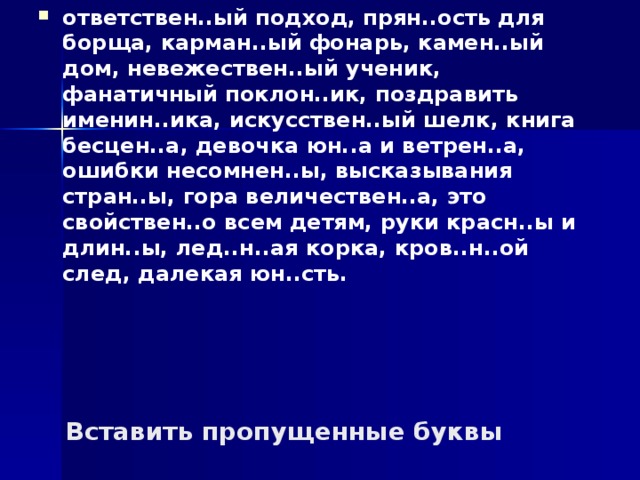 ответствен..ый подход, прян..ость для борща, карман..ый фонарь, камен..ый дом, невежествен..ый ученик, фанатичный поклон..ик, поздравить именин..ика, искусствен..ый шелк, книга бесцен..а, девочка юн..а и ветрен..а, ошибки несомнен..ы, высказывания стран..ы, гора величествен..а, это свойствен..о всем детям, руки красн..ы и длин..ы, лед..н..ая корка, кров..н..ой след, далекая юн..сть. Вставить пропущенные буквы 