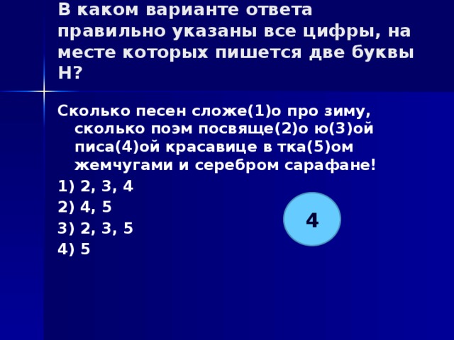 В каком варианте ответа правильно указаны все цифры, на месте которых пишется две буквы Н?   Сколько песен сложе(1)о про зиму, сколько поэм посвяще(2)о ю(3)ой писа(4)ой красавице в тка(5)ом жемчугами и серебром сарафане! 1) 2, 3, 4 2) 4, 5 3) 2, 3, 5 4) 5 4 