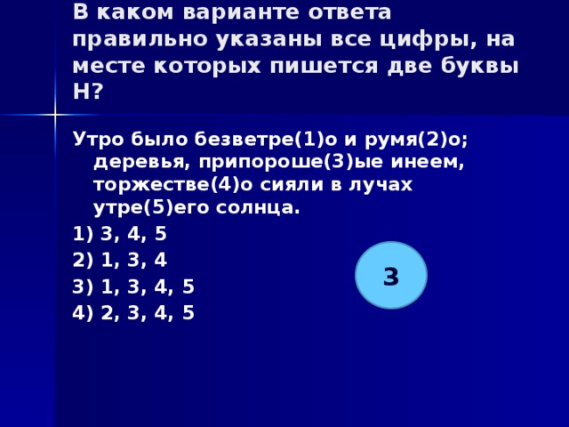 В каком варианте ответа правильно указаны все цифры, на месте которых пишется две буквы Н?   Утро было безветре(1)о и румя(2)о; деревья, припороше(3)ые инеем, торжестве(4)о сияли в лучах утре(5)его солнца. 1) 3, 4, 5 2) 1, 3, 4 3) 1, 3, 4, 5 4) 2, 3, 4, 5 3 