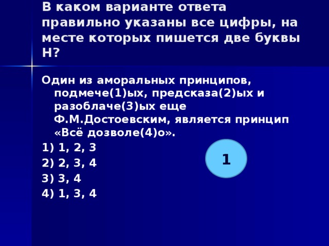 В каком варианте ответа правильно указаны все цифры, на месте которых пишется две буквы Н?   Один из аморальных принципов, подмече(1)ых, предсказа(2)ых и разоблаче(3)ых еще Ф.М.Достоевским, является принцип «Всё дозволе(4)о». 1) 1, 2, 3 2) 2, 3, 4 3) 3, 4 4) 1, 3, 4 1 