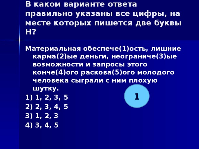 В каком варианте ответа правильно указаны все цифры, на месте которых пишется две буквы Н?   Материальная обеспече(1)ость, лишние карма(2)ые деньги, неограниче(3)ые возможности и запросы этого конче(4)ого раскова(5)ого молодого человека сыграли с ним плохую шутку. 1) 1, 2, 3, 5 2) 2, 3, 4, 5 3) 1, 2, 3 4) 3, 4, 5 1 