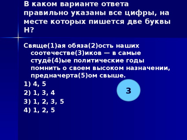 В каком варианте ответа правильно указаны все цифры, на месте которых пишется две буквы Н?   Свяще(1)ая обяза(2)ость наших соотечестве(3)иков — в самые студё(4)ые политические годы помнить о своем высоком назначении, предначерта(5)ом свыше. 1) 4, 5 2) 1, 3, 4 3) 1, 2, 3, 5 4) 1, 2, 5 3 