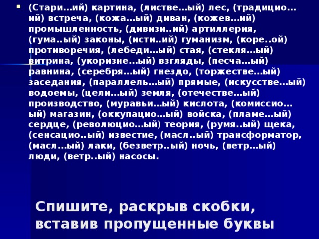 (Стари…ий) картина, (листве…ый) лес, (традицио…ий) встреча, (кожа…ый) диван, (кожев…ий) промышленность, (дивизи..ий) артиллерия, (гума..ый) законы, (исти..ий) гуманизм, (коре..ой) противоречия, (лебеди…ый) стая, (стекля…ый) витрина, (укоризне…ый) взгляды, (песча…ый) равнина, (серебря…ый) гнездо, (торжестве…ый) заседания, (параллель…ый) прямые, (искусстве…ый) водоемы, (цели…ый) земля, (отечестве…ый) производство, (муравьи…ый) кислота, (комиссио…ый) магазин, (оккупацио…ый) войска, (пламе…ый) сердце, (революцио…ый) теория, (румя..ый) щека, (сенсацио..ый) известие, (масл..ый) трансформатор, (масл…ый) лаки, (безветр..ый) ночь, (ветр…ый) люди, (ветр..ый) насосы.  Спишите, раскрыв скобки, вставив пропущенные буквы 