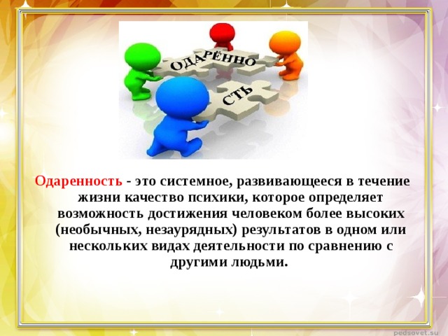 Одаренность - это системное, развивающееся в течение жизни качество психики, которое определяет возможность достижения человеком более высоких (необычных, незаурядных) результатов в одном или нескольких видах деятельности по сравнению с другими людьми. 