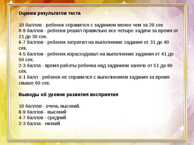 Оценка результатов теста   10 баллов - ребенок справился с заданием менее чем за 20 сек  8-9 баллов - ребенок решил правильно все четыре задачи за время от 21 до 30 сек.  6-7 баллов - ребенок затратил на выполнение задания от 31 до 40 сек.  4-5 баллов - ребенок израсходовал на выполнение задания от 41 до 50 сек.  2-3 балла - время работы ребенка над заданием заняло от 51 до 60 сек.  0-1 балл - ребенок не справился с выполнением задания за время свыше 60 сек.   Выводы об уровне развития восприятия   10 баллов - очень высокий.  8-9 баллов - высокий   4-7 баллов - средний   2-3 балла - низкий  