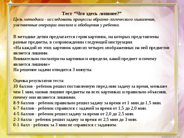 Тест “Что здесь лишнее?” Цель методики - исследовать процессы образно-логического мышления, умственные операции анализа и обобщения у ребенка.   В методике детям предлагается серия картинок, на которых представлены разные предметы, в сопровождении следующей инструкции:  «На каждой из этих картинок один из четырех изображенных на ней предметов является лишним.  Внимательно посмотри на картинки и определи, какой предмет и почему является лишним»  На решение задачи отводится 3 минуты. Оценка результатов теста: 10 баллов - ребенок решил поставленную перед ним задачу за время, меньшее чем 1 мин, назвав лишние предметы на всех картинках и правильно объяснив, почему они являются лишними. 8-9 баллов - ребенок правильно решил задачу за время от 1 мин до 1,5 мин. 6-7 баллов - ребенок справился с задачей за время от 1,5 до 2,0 мин. 4-5 баллов - ребенок решил задачу за время от 2,0 до 2,5 мин. 2-3 балла - ребенок решил задачу за время от 2,5 мин до 3 мин. 0-1 балл - ребенок за 3 мин не справился с заданием.   