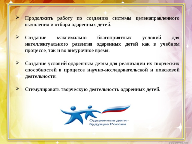 Продолжить работу по созданию системы целенаправленного выявления и отбора одаренных детей.  Создание максимально благоприятных условий для интеллектуального развития одаренных детей как в учебном процессе, так и во внеурочное время.  Создание условий одаренным детям для реализации их творческих способностей в процессе научно-исследовательской и поисковой деятельности.  Стимулировать творческую деятельность одаренных детей. 