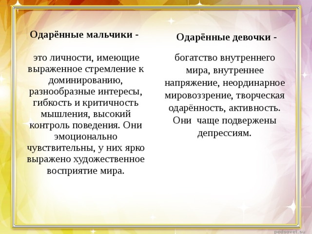 Одарённые мальчики -  Одарённые девочки -  это личности, имеющие выраженное стремление к доминированию, разнообразные интересы, гибкость и критичность мышления, высокий контроль поведения. Они эмоционально чувствительны, у них ярко выражено художественное восприятие мира.  богатство внутреннего мира, внутреннее напряжение, неординарное мировоззрение, творческая одарённость, активность. Они чаще подвержены депрессиям. 