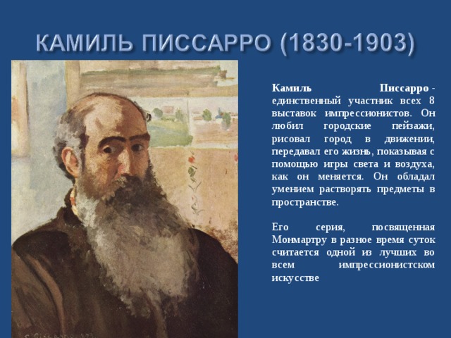  Камиль Писсарро  - единственный участник всех 8 выставок импрессионистов. Он любил городские пейзажи, рисовал город в движении, передавал его жизнь, показывая с помощью игры света и воздуха, как он меняется. Он обладал умением растворять предметы в пространстве.   Его серия, посвященная Монмартру в разное время суток считается одной из лучших во всем импрессионистском искусстве 