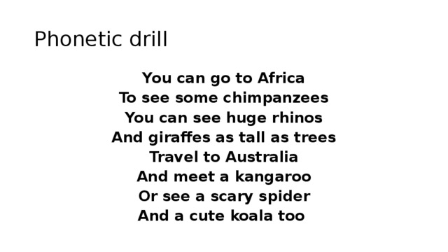 Phonetic drill You can go to Africa To see some chimpanzees You can see huge rhinos And giraffes as tall as trees Travel to Australia And meet a kangaroo Or see a scary spider And a cute koala too 