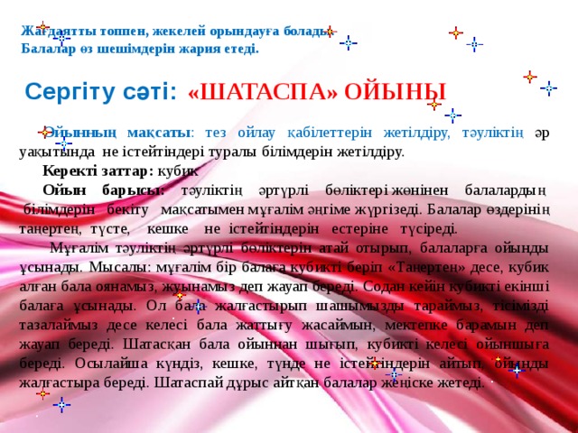 Жағдаятты топпен, жекелей орындауға болады. Балалар өз шешімдерін жария етеді.  «ШАТАСПА» ОЙЫНЫ Сергіту сәті:  Ойынның мақсаты : тез ойлау қабілеттерін жетілдіру, тәуліктің әр уақытында не істейтіндері туралы білімдерін жетілдіру. Керекті заттар: кубик Ойын барысы: тәуліктің әртүрлі бөліктері жөнінен балалардың білімдерін бекіту мақсатымен мұғалім әңгіме жүргізеді. Балалар өздерінің таңертең, түсте, кешке не істейтіндерін естеріне түсіреді.  Мұғалім тәуліктің әртүрлі бөліктерін атай отырып, балаларға ойынды ұсынады. Мысалы: мұғалім бір балаға кубикті беріп «Таңертең» десе, кубик алған бала оянамыз, жуынамыз деп жауап береді. Содан кейін кубикті екінші балаға ұсынады. Ол бала жалғастырып шашымызды тараймыз, тісімізді тазалаймыз десе келесі бала жаттығу жасаймын, мектепке барамын деп жауап береді. Шатасқан бала ойыннан шығып, кубикті келесі ойыншыға береді. Осылайша күндіз, кешке, түнде не істейтіндерін айтып, ойынды жалғастыра береді. Шатаспай дұрыс айтқан балалар жеңіске жетеді. 