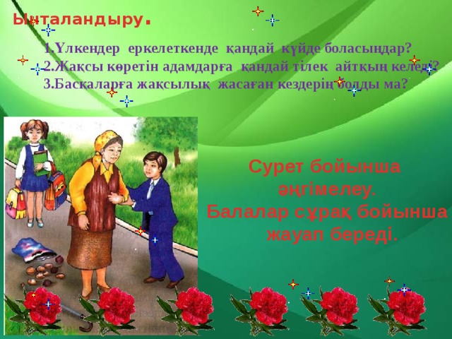 Ынталандыру . 1.Үлкендер еркелеткенде қандай күйде боласыңдар? 2.Жақсы көретін адамдарға қандай тілек айтқың келеді? 3.Басқаларға жақсылық жасаған кездерің болды ма? Сурет бойынша әңгімелеу. Балалар сұрақ бойынша  жауап береді. 