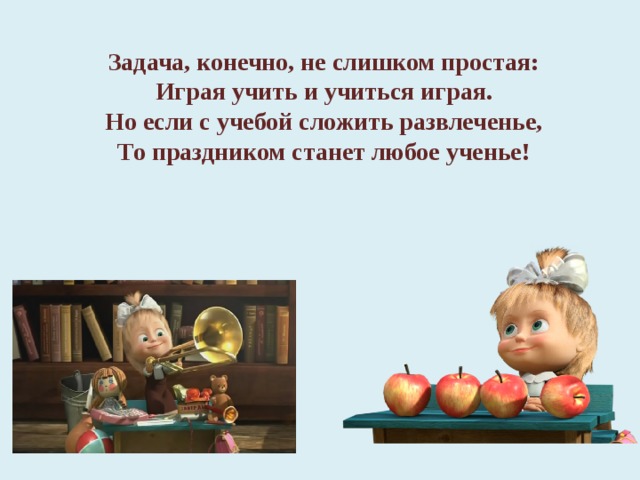 Задача, конечно, не слишком простая:  Играя учить и учиться играя.  Но если с учебой сложить развлеченье,  То праздником станет любое ученье!    