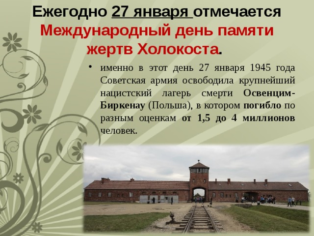 Ежегодно 27 января отмечается Международный день памяти жертв Холокоста . именно в этот день 27 января 1945 года Советская армия освободила крупнейший нацистский лагерь смерти Освенцим-Биркенау (Польша), в котором погибло по разным оценкам от 1,5 до 4 миллионов человек. 