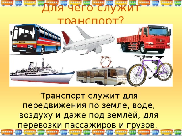 Для чего служит транспорт?  Транспорт служит для передвижения по земле, воде, воздуху и даже под землёй, для перевозки пассажиров и грузов. 