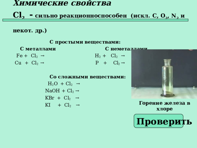 Химические свойства   Cl 2  - сильно реакционноспособен (искл. C , O 2 , N 2 и некот. др.)   С простыми веществами:  С металлами  С неметаллами  Fe +  Cl 2 →    H 2 + Cl 2   →  Cu + Cl 2 →   P +  Cl 2 →    Со сложными веществами:  H 2 O  + Cl 2  →   NaOH + Cl 2 →   KBr  + Cl 2   →   KI  + Cl 2  →   Горение железа в хлоре Проверить  