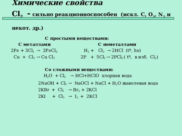 Химические свойства   Cl 2  - сильно реакционноспособен (искл. C , O 2 , N 2 и некот. др.)   С простыми веществами:  С металлами  С неметаллами 2Fe + 3Cl 2 → 2FeCl 3 H 2 + Cl 2   → 2HCl ( t º, hυ )  Cu + Cl 2 → Cu Cl 2  2P + 5Cl 2 → 2PCl 5  ( t º, в изб. С l 2 )    Со сложными веществами:  H 2 O  + Cl 2  →  HCl + HClO хлорная вода  2 NaOH + Cl 2 →  NaOCl + NaCl + H 2 O жавелевая вода   2KBr  + Cl 2   → Br 2 + 2К Cl  2KI  + Cl 2  →  I 2  +  2К Cl    