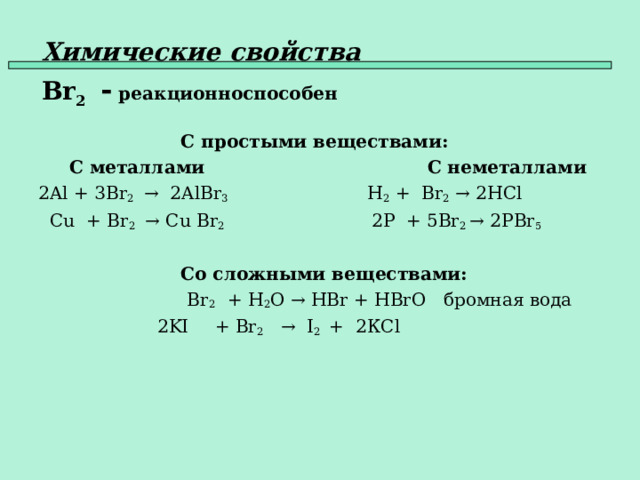 Химические свойства   Br 2  - реакционноспособен   С простыми веществами:  С металлами    С неметаллами 2Al + 3 Br 2  → 2Al Br 3 H 2 + Br 2  → 2HCl   Cu + Br 2   → Cu Br 2  2P + 5Br 2 → 2PBr 5     Со сложными веществами:  Br 2 + H 2 O → HBr + HBrO бромная вода  2KI  + Br 2  →  I 2  +  2К Cl    