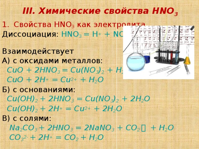 III. Химические свойства HNO 3 Свойства HNO 3 как электролита Диссоциация:  HNO 3 = H + + NO 3 – Взаимодействует А) с оксидами металлов:  CuO + 2 HNO 3 = Cu(NO 3 ) 2 + H 2 O  CuO + 2H + = Cu 2+ + H 2 O Б) с основаниями:  Cu(OH) 2 + 2 HNO 3 = Cu(NO 3 ) 2 + 2 H 2 O  Cu(OH) 2 + 2H + = Cu 2+ + 2H 2 O В) с солями:  Na 2 CO 3 + 2 HNO 3 = 2 NaNO 3 + CO 2 ￪  + H 2 O  CO 3 2- + 2H + = CO 2 + H 2 O 