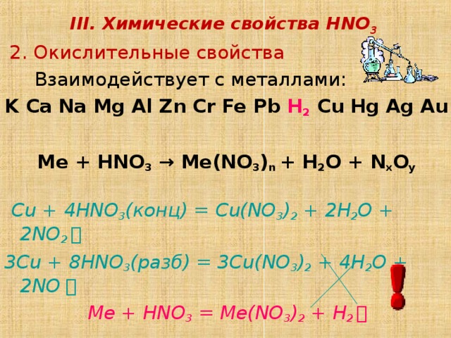 III. Химические свойства HNO 3  2 . Окислительные свойства   Взаимодействует с металлами: K Ca Na Mg Al Zn Cr Fe Pb H 2 Cu Hg Ag Au   Ме + HNO 3  → Me(NO 3 ) n + H 2 O + N x O y  Cu + 4HNO 3 ( конц) = Cu(NO 3 ) 2 + 2H 2 O + 2NO 2 ￪ 3 Cu + 8 HNO 3 ( разб) = 3 Cu(NO 3 ) 2 + 4 H 2 O + 2NO ￪  Me + HNO 3 = Me(NO 3 ) 2 + H 2 ￪ 