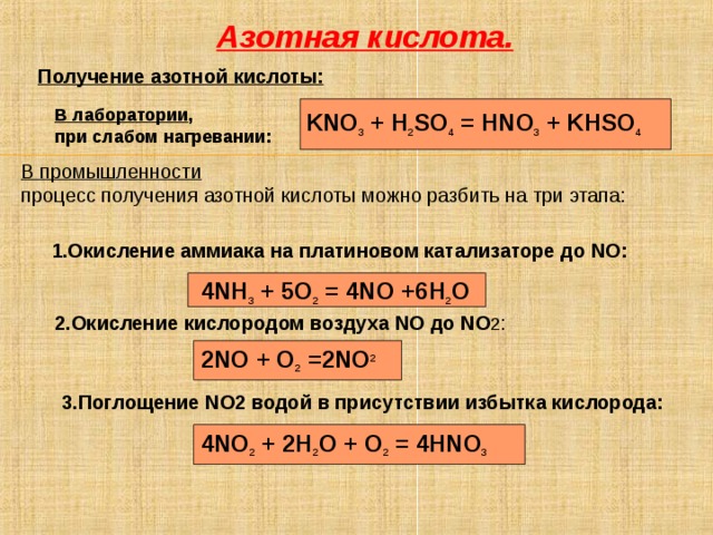 Азотная кислота. Получение азотной кислоты:  В лаборатории , при слабом нагревании:   KNO 3 + H 2 SO 4 = HNO 3 + KHSO 4 В промышленности процесс получения азотной кислоты можно разбить на три этапа: 1.Окисление аммиака на платиновом катализаторе до NO : 1.Окисление аммиака на платиновом катализаторе до NO : 1.Окисление аммиака на платиновом катализаторе до NO : 1.Окисление аммиака на платиновом катализаторе до NO : 1.Окисление аммиака на платиновом катализаторе до NO :  4 NH 3 + 5 O 2 = 4 NO +6 H 2 O 2.Окисление кислородом воздуха NO до NO 2 : 2NO + O 2 =2NO 2­  3.Поглощение NO 2 водой в присутствии избытка кислорода: 4NO 2 + 2H 2 O + O 2 = 4HNO 3  