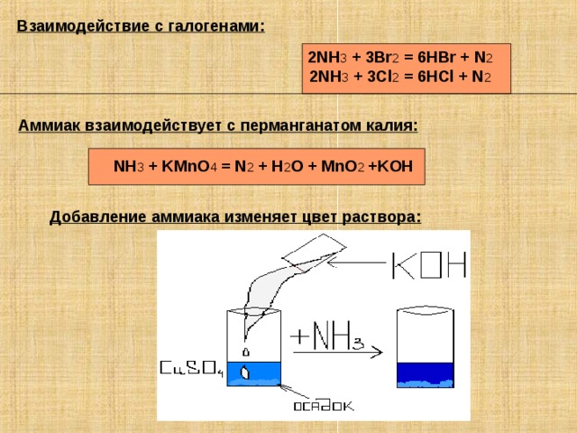 Взаимодействие с галогенами: 2NH 3 + 3Br 2 = 6HBr + N 2 2NH 3 + 3Cl 2 = 6HCl + N 2 Аммиак  взаимодействует  с  перманганатом  калия :  NH 3 + KMnO 4 = N 2 + H 2 O + MnO 2 +KOH Добавление аммиака изменяет цвет раствора: 