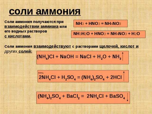 соли аммония  Соли аммония получаются при взаимодействии  аммиака или его водных растворов с кислотами . NH 3 + HNO 3 = NH 4 NO 3   NH 3 H 2 O + HNO 3 = NH 4 NO 3 + H 2 O Соли аммония взаимодействуют с растворами щелочей, кислот и других солей : (NH 4 )Cl + NaOH = NaCl + H 2 O + NH 3    КОНЦ .  2NH 4 Cl + H 2 SO 4 = (NH 4 ) 2 SO 4 + 2HCl    (NH 4 ) 2 SO 4 + BaCl 2 = 2NH 4 Cl + BaSO 4  