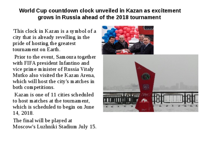 World Cup countdown clock unveiled in Kazan as excitement grows in Russia ahead of the 2018 tournament   'This clock in Kazan is a symbol of a city that is already revelling in the pride of hosting the greatest tournament on Earth.  Prior to the event, Samoura together with FIFA president Infantino and vice prime minister of Russia Vitaly Mutko also visited the Kazan Arena, which will host the city's matches in both competitions.   Kazan is one of 11 cities scheduled to host matches at the tournament, which is scheduled to begin on June 14, 2018.  The final will be played at Moscow's Luzhniki Stadium July 15. 