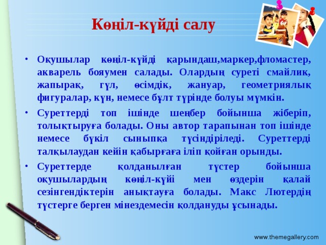 Көңіл-күйді салу Оқушылар көңіл-күйді қарындаш,маркер,фломастер, акварель бояумен салады. Олардың суреті смайлик, жапырақ, гүл, өсімдік, жануар, геометриялық фигуралар, күн, немесе бұлт түрінде болуы мүмкін. Суреттерді топ ішінде шеңбер бойынша жіберіп, толықтыруға болады. Оны автор тарапынан топ ішінде немесе бүкіл сыныпқа түсіндіріледі. Суреттерді талқылаудан кейін қабырғаға іліп қойған орынды. Суреттерде қолданылған түстер бойынша оқушылардың көңіл-күйі мен өздерін қалай сезінгендіктерін анықтауға болады. Макс Лютердің түстерге берген мінездемесін қолдануды ұсынады. 