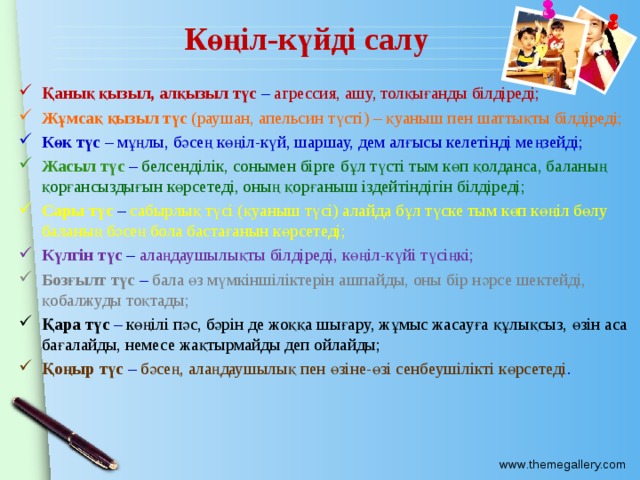 Көңіл-күйді салу Қанық қызыл, алқызыл түс – агрессия, ашу, толқығанды білдіреді; Жұмсақ қызыл түс (раушан, апельсин түсті) – қуаныш пен шаттықты білдіреді; Көк түс – мұңлы, бәсең көңіл-күй, шаршау, дем алғысы келетінді меңзейді; Жасыл түс – белсенділік, сонымен бірге бұл түсті тым көп қолданса, баланың қорғансыздығын көрсетеді, оның қорғаныш іздейтіндігін білдіреді; Сары түс – сабырлық түсі (қуаныш түсі) алайда бұл түске тым көп көңіл бөлу баланың бәсең бола бастағанын көрсетеді; Күлгін түс – алаңдаушылықты білдіреді, көңіл-күйі түсіңкі; Бозғылт түс – бала өз мүмкіншіліктерін ашпайды, оны бір нәрсе шектейді, қобалжуды тоқтады; Қара түс – көңілі пәс, бәрін де жоққа шығару, жұмыс жасауға құлықсыз, өзін аса бағалайды, немесе жақтырмайды деп ойлайды; Қоңыр түс – бәсең, алаңдаушылық пен өзіне-өзі сенбеушілікті көрсетеді . 