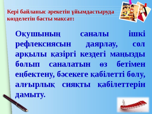 Кері байланыс әрекетін ұйымдастыруда көзделетін басты мақсат: Оқушының саналы ішкі рефлексиясын даярлау, сол арқылы қазіргі кездегі маңызды болып саналатын өз бетімен еңбектену, бәсекеге қабілетті болу, алғырлық сияқты қабілеттерін дамыту. 