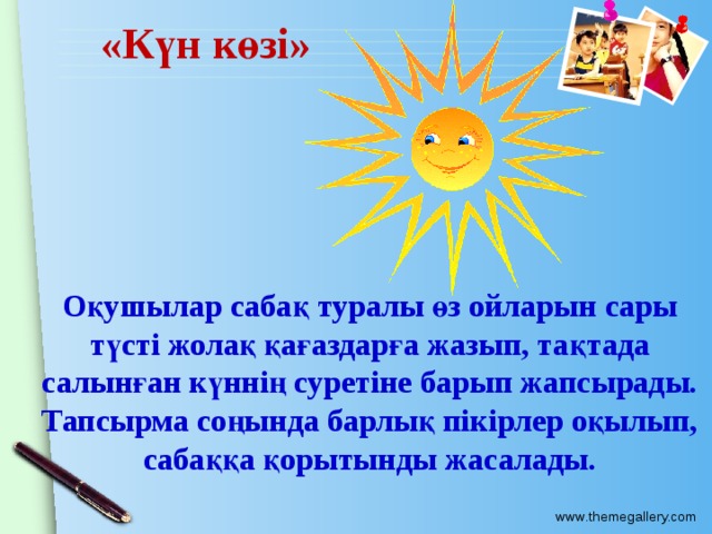 «Күн көзі» Оқушылар сабақ туралы өз ойларын сары түсті жолақ қағаздарға жазып, тақтада салынған күннің суретіне барып жапсырады. Тапсырма соңында барлық пікірлер оқылып, сабаққа қорытынды жасалады. 