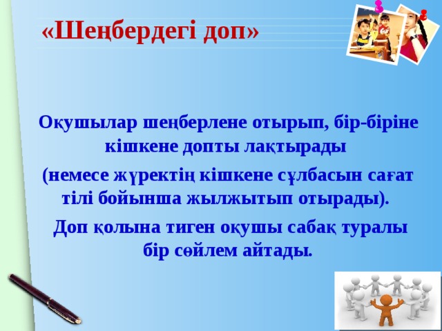 «Шеңбердегі доп» Оқушылар шеңберлене отырып, бір-біріне кішкене допты лақтырады (немесе жүректің кішкене сұлбасын сағат тілі бойынша жылжытып отырады).  Доп қолына тиген оқушы сабақ туралы бір сөйлем айтады. 