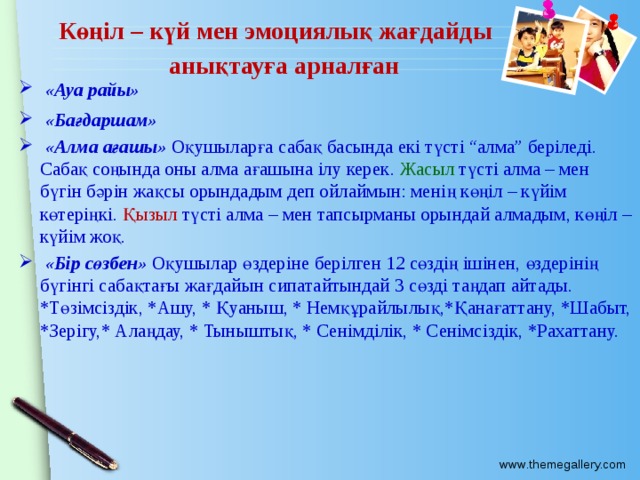 Көңіл – күй мен эмоциялық жағдайды анықтауға арналған  «Ауа райы»  «Бағдаршам»  «Алма ағашы» Оқушыларға сабақ басында екі түсті “алма” беріледі. Сабақ соңында оны алма ағашына ілу керек. Жасыл түсті алма – мен бүгін бәрін жақсы орындадым деп ойлаймын: менің көңіл – күйім көтеріңкі. Қызыл түсті алма – мен тапсырманы орындай алмадым, көңіл – күйім жоқ.  «Бір сөзбен» Оқушылар өздеріне берілген 12 сөздің ішінен, өздерінің бүгінгі сабақтағы жағдайын сипатайтындай 3 сөзді таңдап айтады. *Төзімсіздік, *Ашу, * Қуаныш, * Немқұрайлылық,*Қанағаттану, *Шабыт, *Зерігу,* Алаңдау, * Тыныштық, * Сенімділік, * Сенімсіздік, *Рахаттану.  