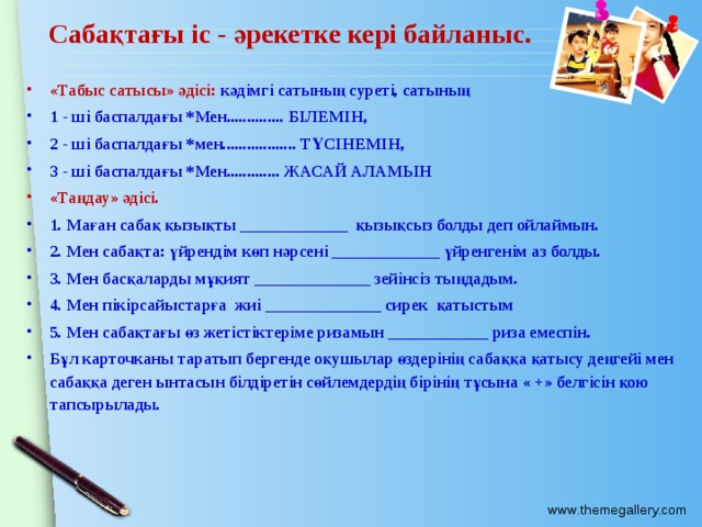 Сабақтағы іс - әрекетке кері байланыс. «Табыс сатысы» әдісі: кәдімгі сатының суреті, сатының 1 - ші баспалдағы *Мен.............. БІЛЕМІН, 2 - ші баспалдағы *мен.................. ТҮСІНЕМІН, 3 - ші баспалдағы *Мен............. ЖАСАЙ АЛАМЫН «Таңдау» әдісі. 1. Маған сабақ қызықты _____________ қызықсыз болды деп ойлаймын. 2. Мен сабақта: үйрендім көп нәрсені _____________ үйренгенім аз болды. 3. Мен басқаларды мұқият ______________ зейінсіз тыңдадым. 4. Мен пікірсайыстарға жиі ______________ сирек қатыстым 5. Мен сабақтағы өз жетістіктеріме ризамын ____________ риза емеспін. Бұл карточканы таратып бергенде оқушылар өздерінің сабаққа қатысу деңгейі мен сабаққа деген ынтасын білдіретін сөйлемдердің бірінің тұсына « +» белгісін қою тапсырылады.  