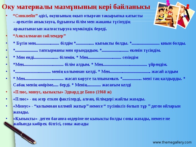 Оқу материалы мазмұнының кері байланысы “ Синквейн” әдісі, оқушының оқып отырған тақырыпқа қатысты іс – әрекетін анықтауға, бұрынғы білім мен жаңаны түсінудің  арақатынасын жалғастыруға мүмкіндік береді. “ Аяқталмаған сөйлемдер” * Бүгін мен...................... білдім *................. қызықты болды. *.......................... қиын болды. *..................... тапсырманы мен орындадым. *......................... екенін түсіндім. * Мен енді....................... білемін. * Мен............................... сезіндім *Мен..................................... білім алдым. * Мен......................................... үйрендім. *................................. менің қолымнан келді. * Мен...................................... жасай алдым * Мен.................................... жасап көруге талпынамын. *.................. мені таң қалдырды. * Сабақ менің өміріме..... берді. * Менің............. жасағым келді «Плюс, минус, қызықты» Эдвард де Боно (1968 ж) «Плюс» - оң әсер еткен фактілерді, алған, білімдері жайлы жазады. «Минус» - “қолымнан келмей жатыр” немесе “ түсініксіз болып тұр ” деген ойларын жазады. «Қызықты»- деген бағанға өздеріне не қызықты болды соны жазады, немесе не жайында көбірек білгісі, соны жазады 