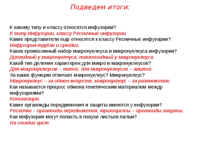 Подведем итоги: К какому типу и классу относятся инфузории? К типу Инфузории, классу Ресничные инфузории. Какие представители еще относятся к классу Ресничные инфузории? Инфузория-трубач и сувойки. Каков хромосомный набор макронуклеуса и микронуклеуса инфузории? Диплидный у микронуклеуса, полиплоидный у макронуклеуса. Какой тип деления характерен для микро и макронуклеусов? Для микронуклеусов – митоз, для микронуклеусов – амитоз. За какие функции отвечает макронуклеус? Микронуклеус? Макронуклеус – за обмен веществ, микронуклеус – за размножение. Как называется процесс обмена генетическим материалом между инфузориями? Конъюгация. Какие органоиды передвижения и защиты имеются у инфузории? Реснички – органоиды передвижения, трихоцисты – органоиды защиты. Как инфузории могут попасть в пазухи листьев пальм? На стадии цист. 