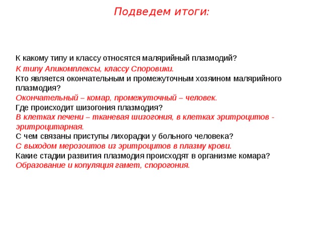 Подведем итоги: К какому типу и классу относятся малярийный плазмодий? К типу Апикомплексы, классу Споровики. Кто является окончательным и промежуточным хозяином малярийного плазмодия? Окончательный – комар, промежуточный – человек. Где происходит шизогония плазмодия? В клетках печени – тканевая шизогония, в клетках эритроцитов - эритроцитарная. С чем связаны приступы лихорадки у больного человека? С выходом мерозоитов из эритроцитов в плазму крови. Какие стадии развития плазмодия происходят в организме комара? Образование и копуляция гамет, спорогония. 