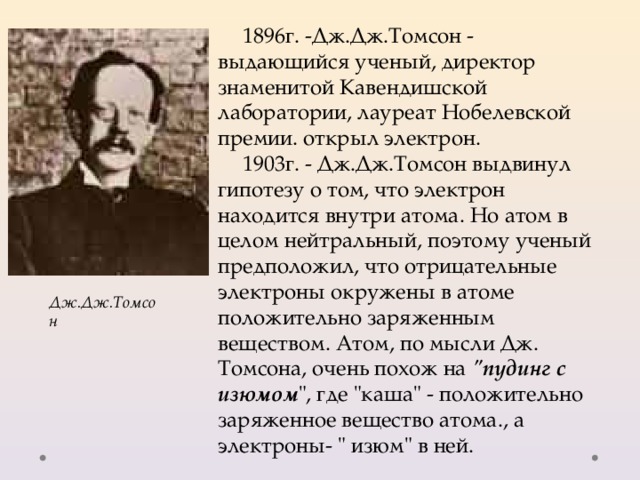 1896г. -Дж.Дж.Томсон - выдающийся ученый, директор знаменитой Кавендишской лаборатории, лауреат Нобелевской премии. открыл электрон. 1903г. - Дж.Дж.Томсон выдвинул гипотезу о том, что электрон находится внутри атома. Но атом в целом нейтральный, поэтому ученый предположил, что отрицательные электроны окружены в атоме положительно заряженным веществом. Атом, по мысли Дж. Томсона, очень похож на 