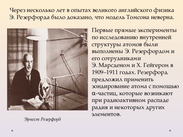 Через несколько лет в опытах великого английского физика Э. Резерфорда было доказано, что модель Томсона неверна. Первые прямые эксперименты по исследованию внутренней структуры атомов были выполнены Э. Резерфордом и его сотрудниками Э. Марсденом и Х. Гейгером в 1909–1911 годах. Резерфорд предложил применить зондирование атома с помощью α-частиц, которые возникают при радиоактивном распаде радия и некоторых других элементов. Эрнест Резерфорд 