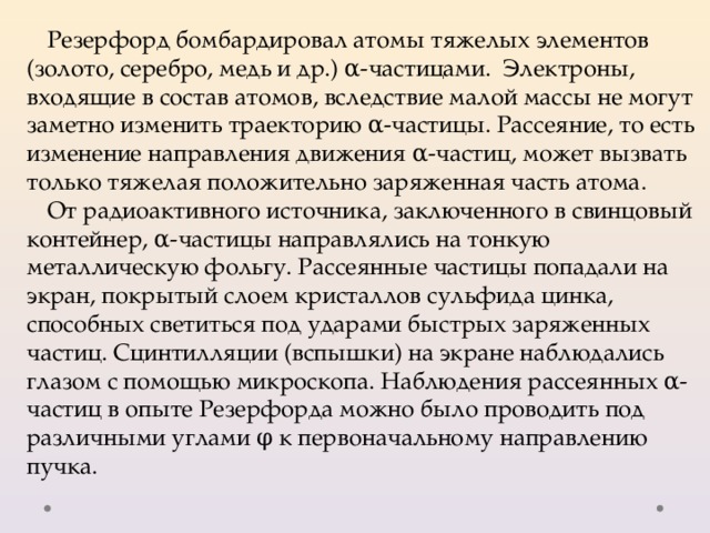 Резерфорд бомбардировал атомы тяжелых элементов (золото, серебро, медь и др.) α-частицами. Электроны, входящие в состав атомов, вследствие малой массы не могут заметно изменить траекторию α-частицы. Рассеяние, то есть изменение направления движения α-частиц, может вызвать только тяжелая положительно заряженная часть атома. От радиоактивного источника, заключенного в свинцовый контейнер, α-частицы направлялись на тонкую металлическую фольгу. Рассеянные частицы попадали на экран, покрытый слоем кристаллов сульфида цинка, способных светиться под ударами быстрых заряженных частиц. Сцинтилляции (вспышки) на экране наблюдались глазом с помощью микроскопа. Наблюдения рассеянных α-частиц в опыте Резерфорда можно было проводить под различными углами φ к первоначальному направлению пучка. 